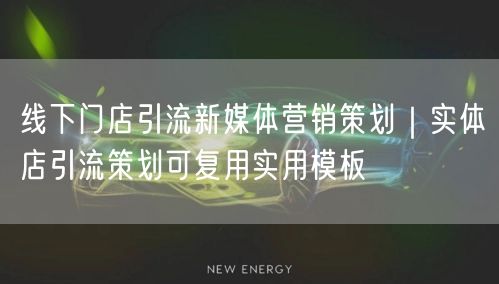 线下门店引流新媒体营销策划｜实体店引流策划可复用实用模板