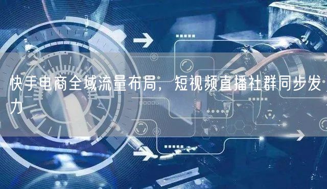 快手电商全域流量布局，短视频直播社群同步发力