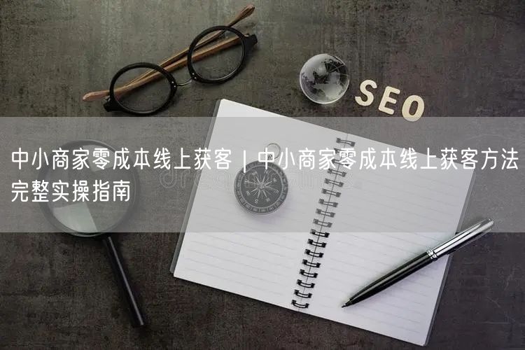 中小商家零成本线上获客｜中小商家零成本线上获客方法完整实操指南