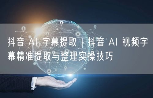 抖音 AI 字幕提取｜抖音 AI 视频字幕精准提取与整理实操技巧