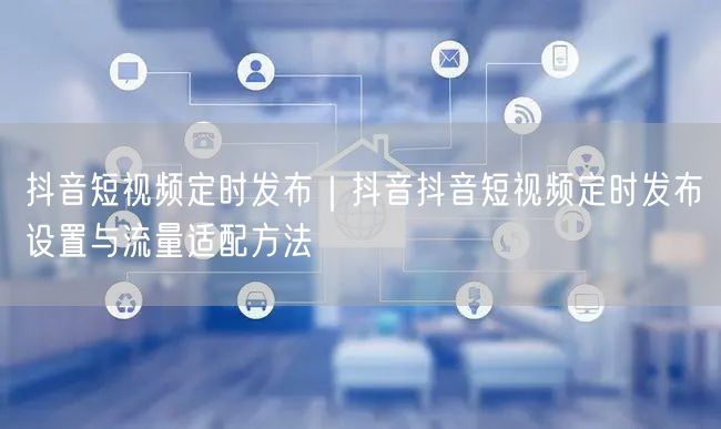 抖音短视频定时发布｜抖音抖音短视频定时发布设置与流量适配方法