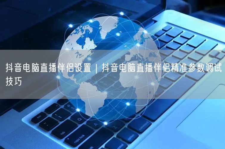 抖音电脑直播伴侣设置｜抖音电脑直播伴侣精准参数调试技巧