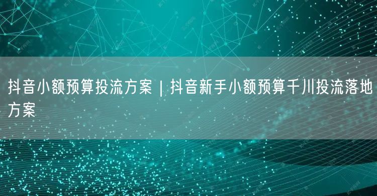 抖音小额预算投流方案｜抖音新手小额预算千川投流落地方案