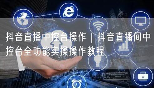 抖音直播中控台操作｜抖音直播间中控台全功能实操操作教程