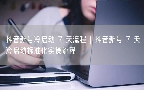 抖音新号冷启动 7 天流程｜抖音新号 7 天冷启动标准化实操流程