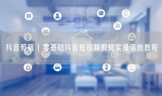 抖音剪辑｜零基础抖音短视频剪辑实操落地教程
