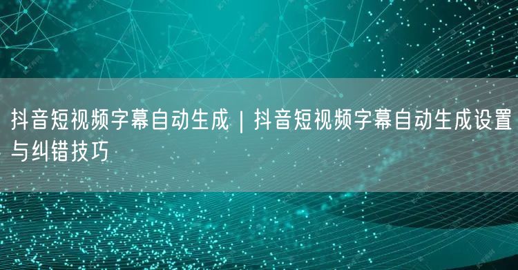 抖音短视频字幕自动生成｜抖音短视频字幕自动生成设置与纠错技巧