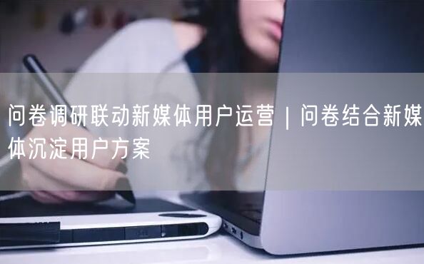 问卷调研联动新媒体用户运营｜问卷结合新媒体沉淀用户方案