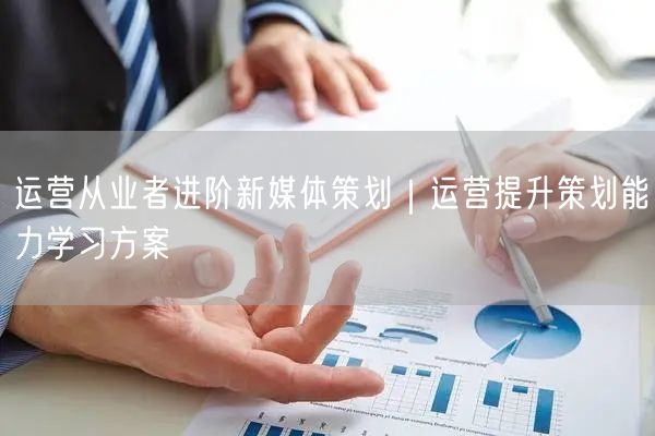 运营从业者进阶新媒体策划｜运营提升策划能力学习方案