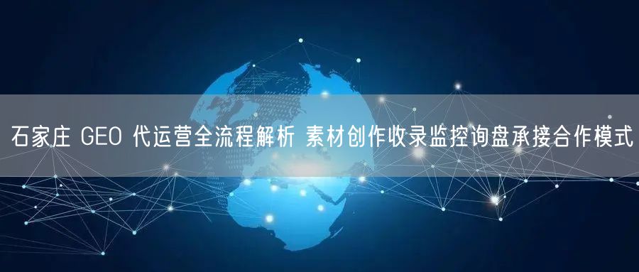 石家庄 GEO 代运营全流程解析 素材创作收录监控询盘承接合作模式