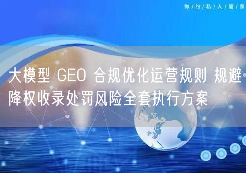 大模型 GEO 合规优化运营规则 规避降权收录处罚风险全套执行方案