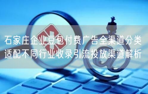 石家庄企业豆包付费广告全渠道分类 适配不同行业收录引流投放渠道解析