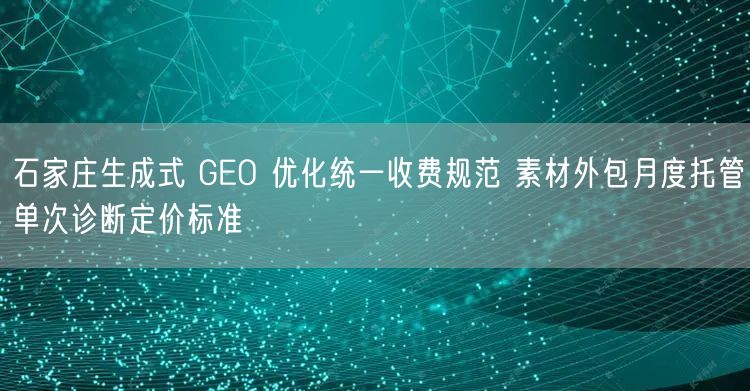 石家庄生成式 GEO 优化统一收费规范 素材外包月度托管单次诊断定价标准