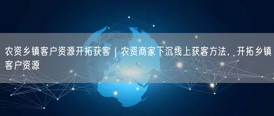 农资乡镇客户资源开拓获客｜农资商家下沉线上获客方法，开拓乡镇客户资源