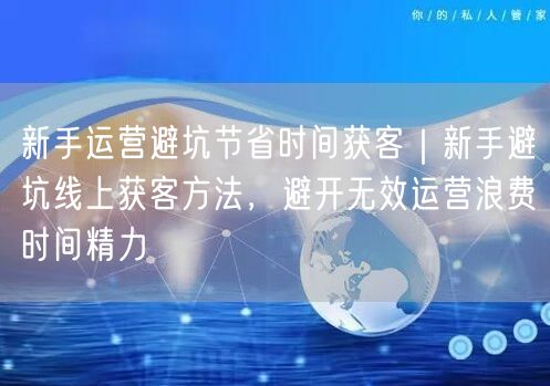 新手运营避坑节省时间获客｜新手避坑线上获客方法，避开无效运营浪费时间精力