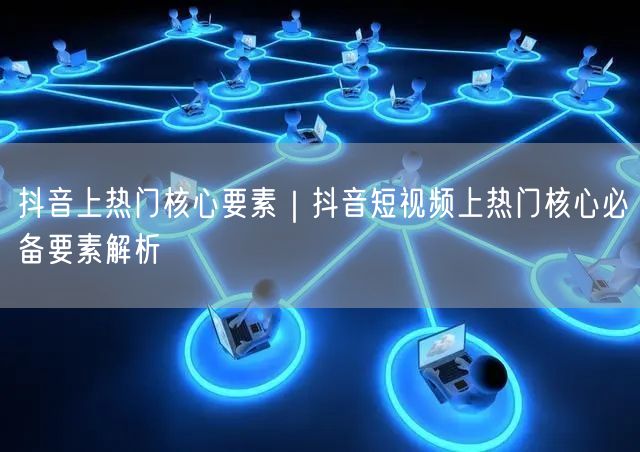 抖音上热门核心要素｜抖音短视频上热门核心必备要素解析