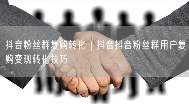 抖音粉丝群复购转化｜抖音抖音粉丝群用户复购变现转化技巧