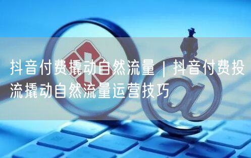 抖音付费撬动自然流量｜抖音付费投流撬动自然流量运营技巧