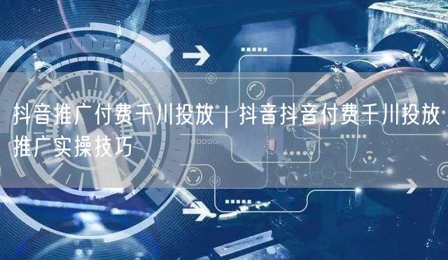 抖音推广付费千川投放｜抖音抖音付费千川投放推广实操技巧