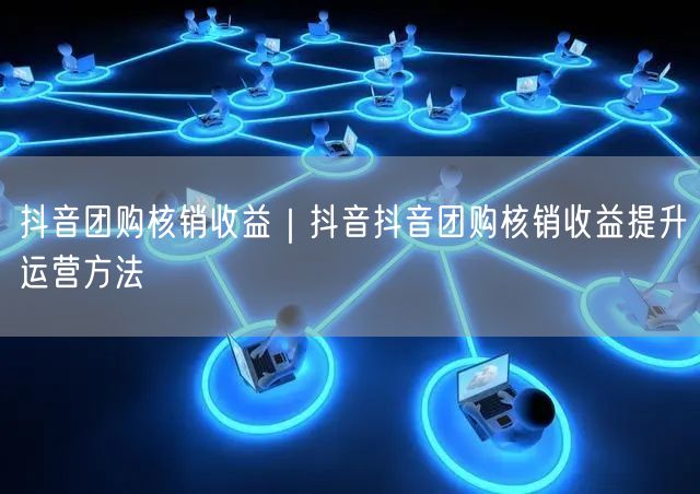 抖音团购核销收益｜抖音抖音团购核销收益提升运营方法