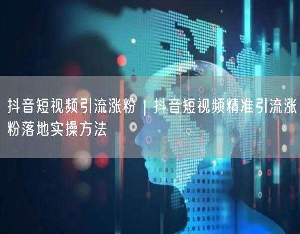 抖音短视频引流涨粉｜抖音短视频精准引流涨粉落地实操方法