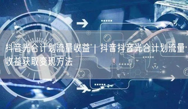 抖音光合计划流量收益｜抖音抖音光合计划流量收益获取变现方法