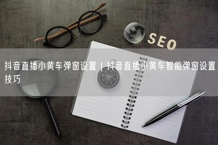 抖音直播小黄车弹窗设置｜抖音直播小黄车智能弹窗设置技巧