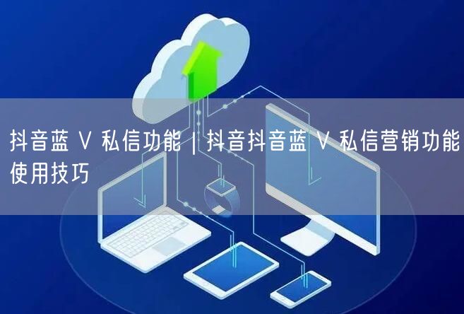 抖音蓝 V 私信功能｜抖音抖音蓝 V 私信营销功能使用技巧