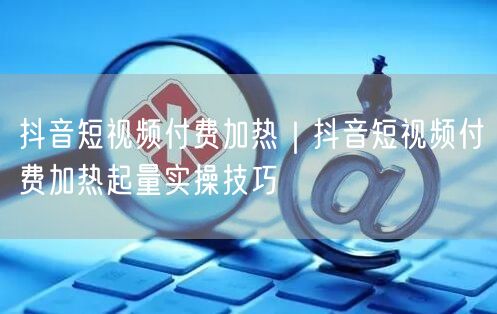 抖音短视频付费加热｜抖音短视频付费加热起量实操技巧