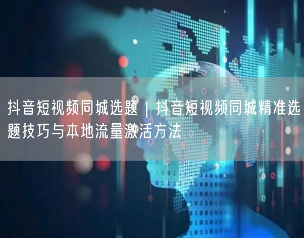 抖音短视频同城选题｜抖音短视频同城精准选题技巧与本地流量激活方法
