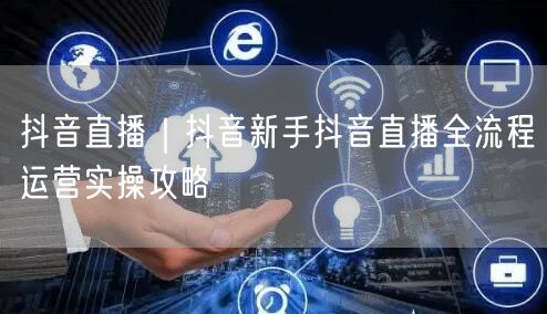 抖音直播｜抖音新手抖音直播全流程运营实操攻略