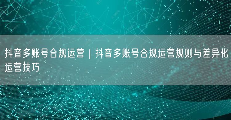 抖音多账号合规运营｜抖音多账号合规运营规则与差异化运营技巧