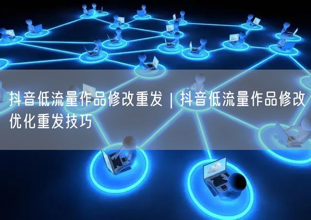 抖音低流量作品修改重发｜抖音低流量作品修改优化重发技巧