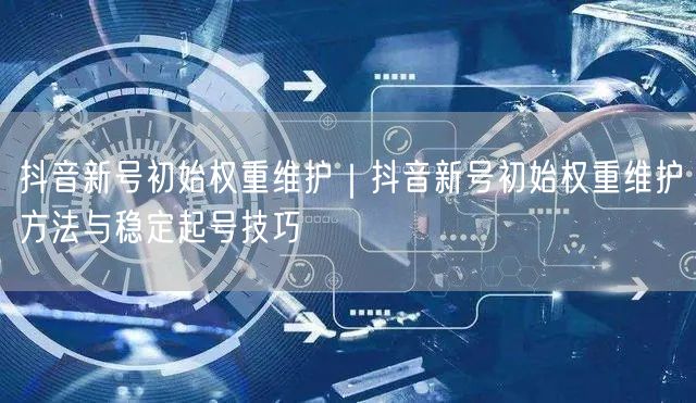 抖音新号初始权重维护｜抖音新号初始权重维护方法与稳定起号技巧