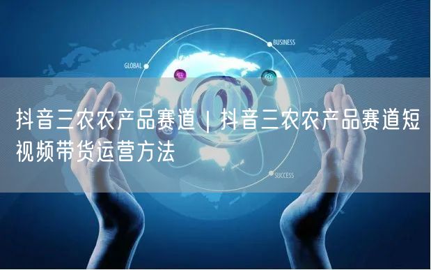 抖音三农农产品赛道｜抖音三农农产品赛道短视频带货运营方法