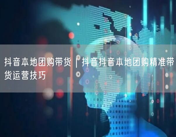 抖音本地团购带货｜抖音抖音本地团购精准带货运营技巧