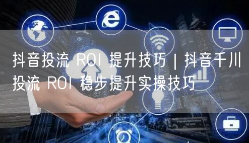 抖音投流 ROI 提升技巧｜抖音千川投流 ROI 稳步提升实操技巧