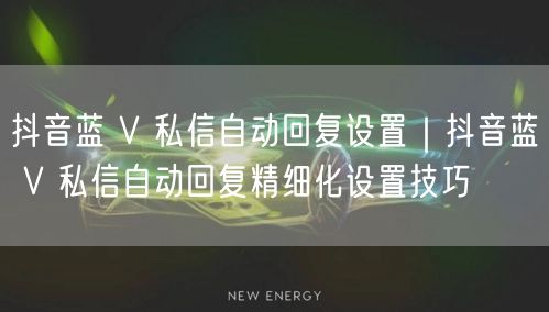抖音蓝 V 私信自动回复设置｜抖音蓝 V 私信自动回复精细化设置技巧