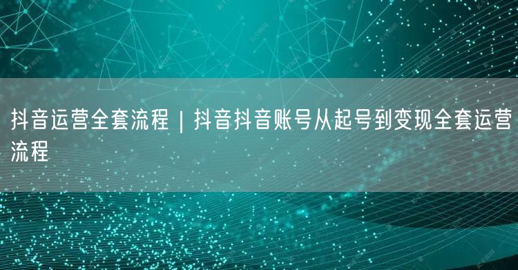 抖音运营全套流程｜抖音抖音账号从起号到变现全套运营流程