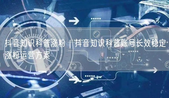 抖音知识科普涨粉｜抖音知识科普账号长效稳定涨粉运营方案