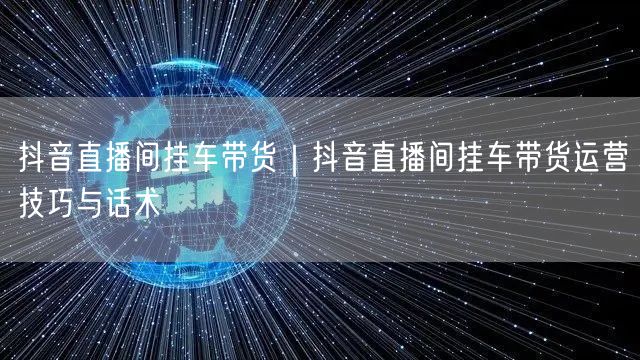 抖音直播间挂车带货｜抖音直播间挂车带货运营技巧与话术