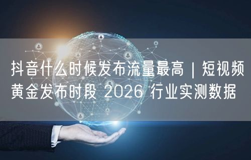 抖音什么时候发布流量最高｜短视频黄金发布时段 2026 行业实测数据