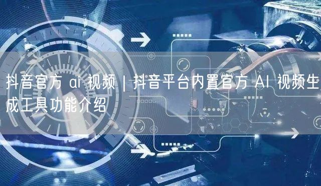 抖音官方 ai 视频｜抖音平台内置官方 AI 视频生成工具功能介绍