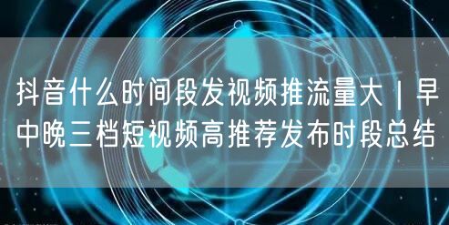 抖音什么时间段发视频推流量大｜早中晚三档短视频高推荐发布时段总结
