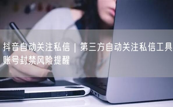 抖音自动关注私信｜第三方自动关注私信工具账号封禁风险提醒