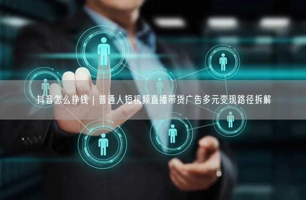 抖音怎么挣钱｜普通人短视频直播带货广告多元变现路径拆解