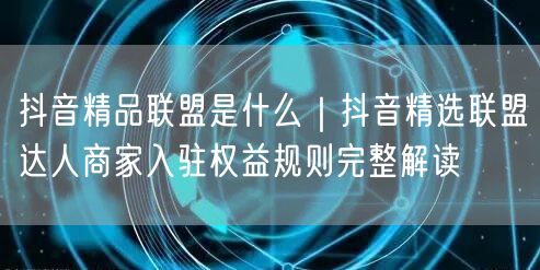 抖音精品联盟是什么｜抖音精选联盟达人商家入驻权益规则完整解读