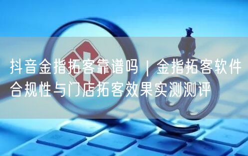 抖音金指拓客靠谱吗｜金指拓客软件合规性与门店拓客效果实测测评