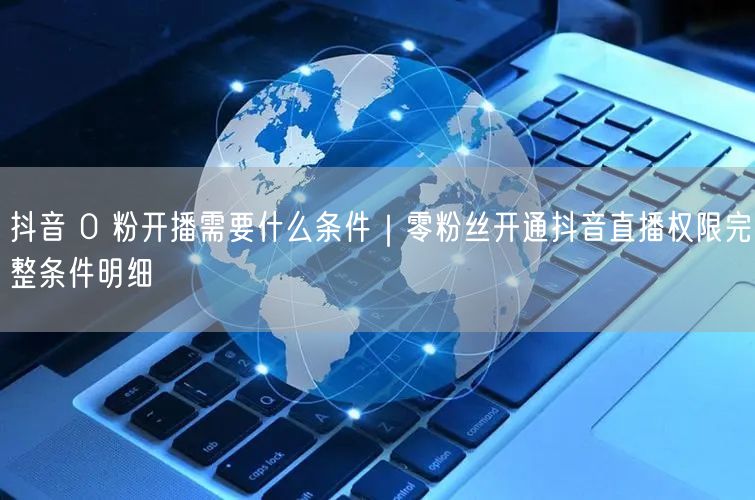 抖音 0 粉开播需要什么条件｜零粉丝开通抖音直播权限完整条件明细