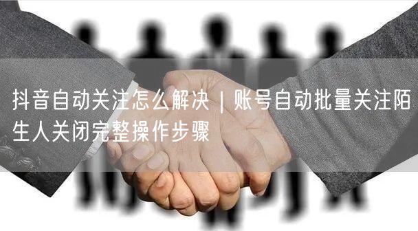 抖音自动关注怎么解决｜账号自动批量关注陌生人关闭完整操作步骤